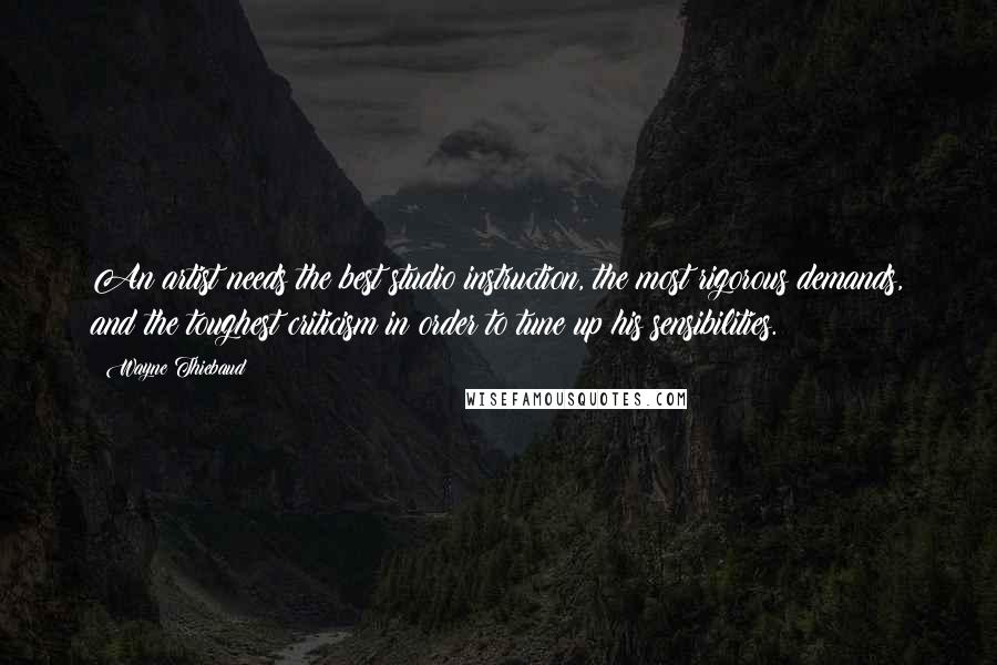 Wayne Thiebaud Quotes: An artist needs the best studio instruction, the most rigorous demands, and the toughest criticism in order to tune up his sensibilities.