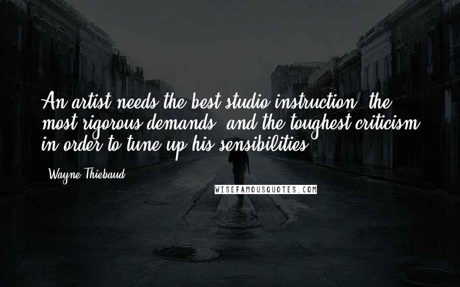 Wayne Thiebaud Quotes: An artist needs the best studio instruction, the most rigorous demands, and the toughest criticism in order to tune up his sensibilities.