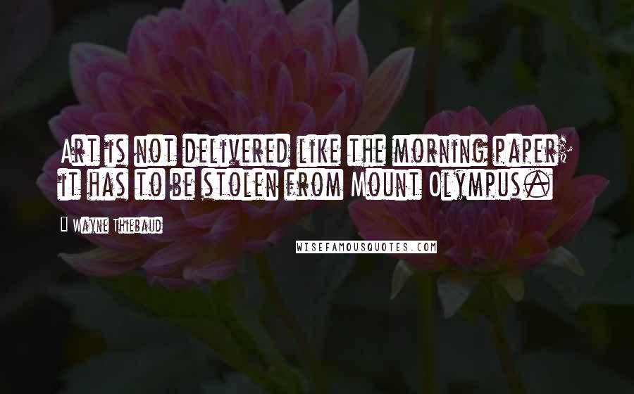 Wayne Thiebaud Quotes: Art is not delivered like the morning paper; it has to be stolen from Mount Olympus.