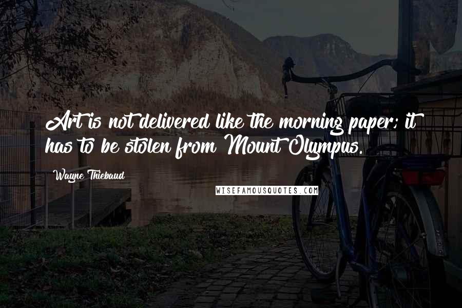 Wayne Thiebaud Quotes: Art is not delivered like the morning paper; it has to be stolen from Mount Olympus.