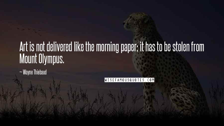 Wayne Thiebaud Quotes: Art is not delivered like the morning paper; it has to be stolen from Mount Olympus.