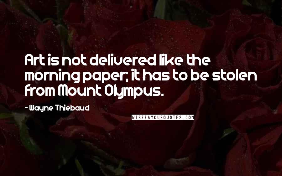 Wayne Thiebaud Quotes: Art is not delivered like the morning paper; it has to be stolen from Mount Olympus.