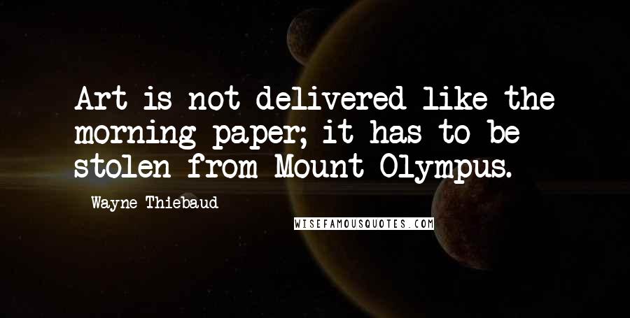 Wayne Thiebaud Quotes: Art is not delivered like the morning paper; it has to be stolen from Mount Olympus.