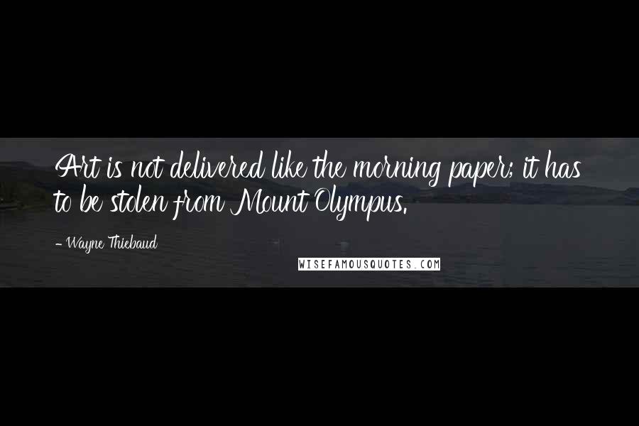 Wayne Thiebaud Quotes: Art is not delivered like the morning paper; it has to be stolen from Mount Olympus.