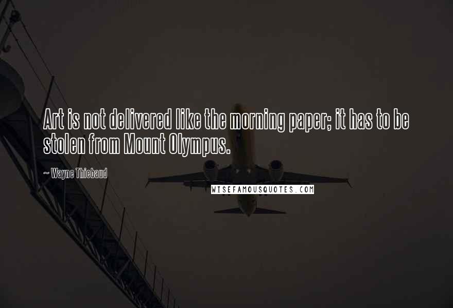 Wayne Thiebaud Quotes: Art is not delivered like the morning paper; it has to be stolen from Mount Olympus.