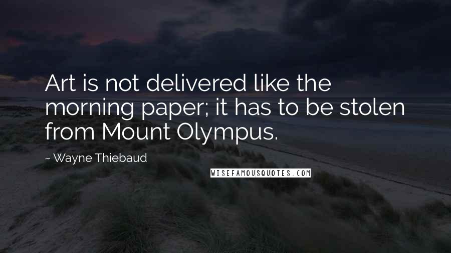 Wayne Thiebaud Quotes: Art is not delivered like the morning paper; it has to be stolen from Mount Olympus.