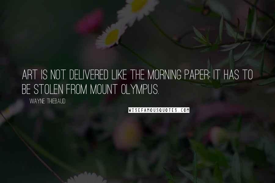 Wayne Thiebaud Quotes: Art is not delivered like the morning paper; it has to be stolen from Mount Olympus.