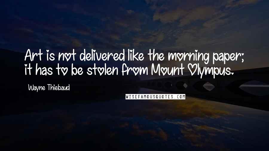 Wayne Thiebaud Quotes: Art is not delivered like the morning paper; it has to be stolen from Mount Olympus.