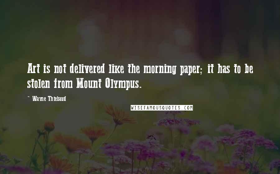 Wayne Thiebaud Quotes: Art is not delivered like the morning paper; it has to be stolen from Mount Olympus.