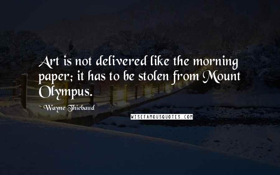 Wayne Thiebaud Quotes: Art is not delivered like the morning paper; it has to be stolen from Mount Olympus.