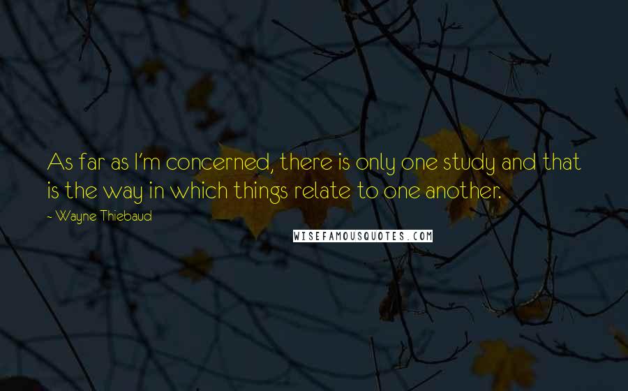 Wayne Thiebaud Quotes: As far as I'm concerned, there is only one study and that is the way in which things relate to one another.