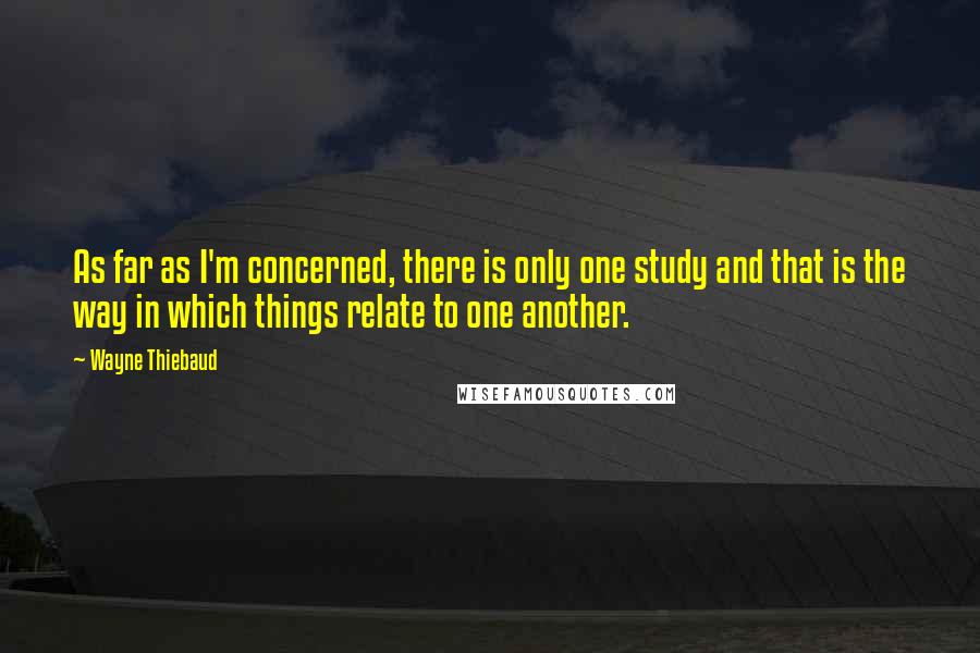 Wayne Thiebaud Quotes: As far as I'm concerned, there is only one study and that is the way in which things relate to one another.