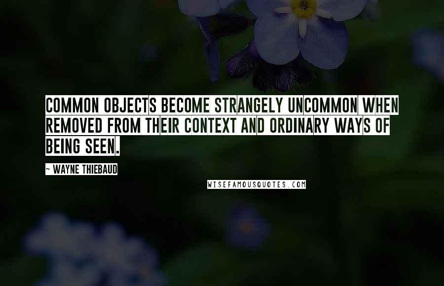 Wayne Thiebaud Quotes: Common objects become strangely uncommon when removed from their context and ordinary ways of being seen.