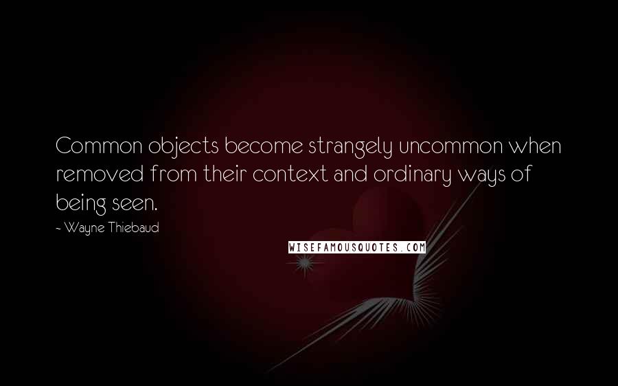 Wayne Thiebaud Quotes: Common objects become strangely uncommon when removed from their context and ordinary ways of being seen.