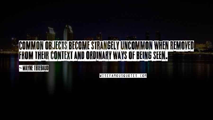 Wayne Thiebaud Quotes: Common objects become strangely uncommon when removed from their context and ordinary ways of being seen.