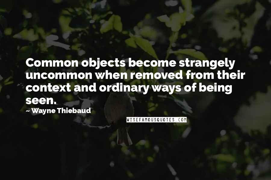 Wayne Thiebaud Quotes: Common objects become strangely uncommon when removed from their context and ordinary ways of being seen.