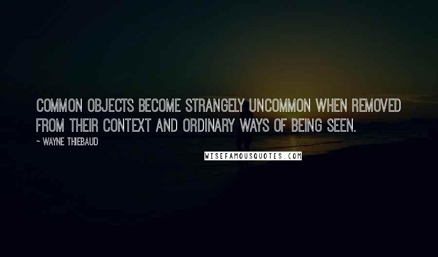 Wayne Thiebaud Quotes: Common objects become strangely uncommon when removed from their context and ordinary ways of being seen.