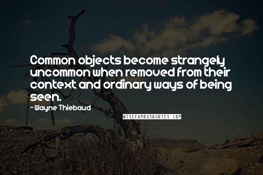 Wayne Thiebaud Quotes: Common objects become strangely uncommon when removed from their context and ordinary ways of being seen.
