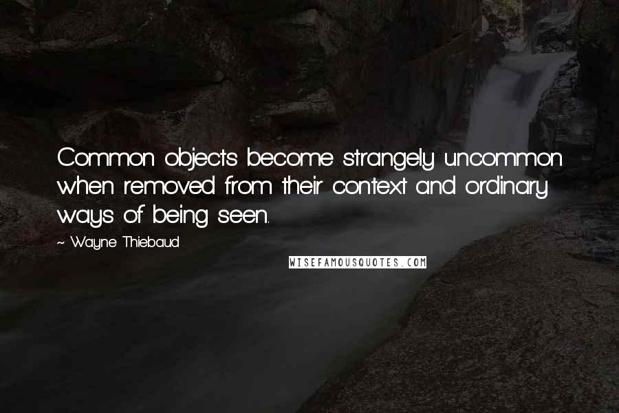 Wayne Thiebaud Quotes: Common objects become strangely uncommon when removed from their context and ordinary ways of being seen.