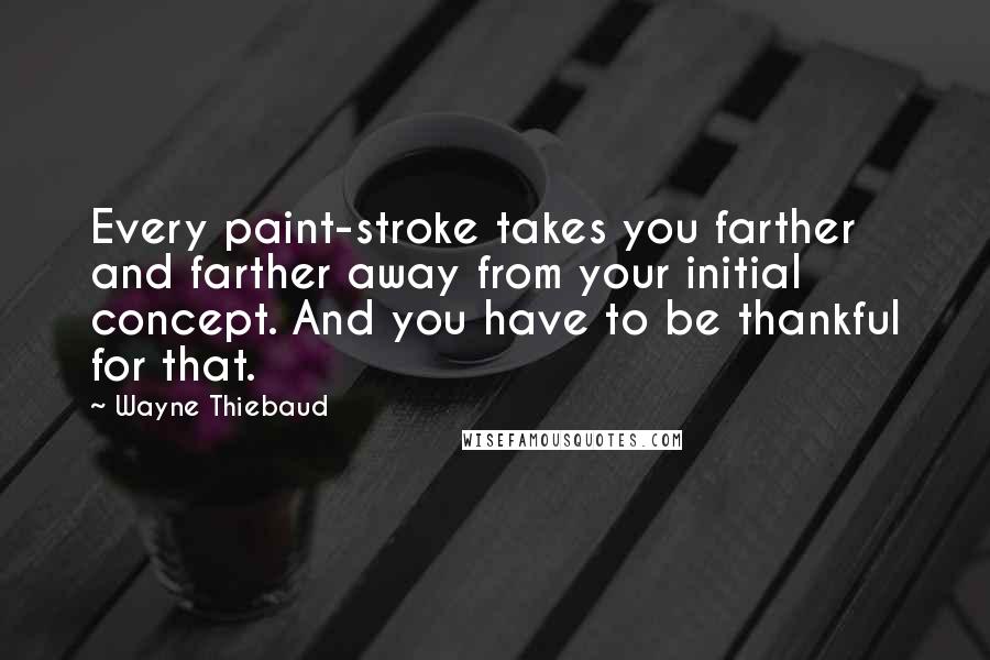 Wayne Thiebaud Quotes: Every paint-stroke takes you farther and farther away from your initial concept. And you have to be thankful for that.