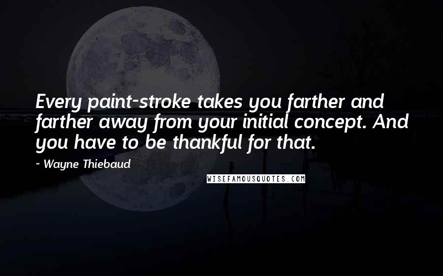 Wayne Thiebaud Quotes: Every paint-stroke takes you farther and farther away from your initial concept. And you have to be thankful for that.