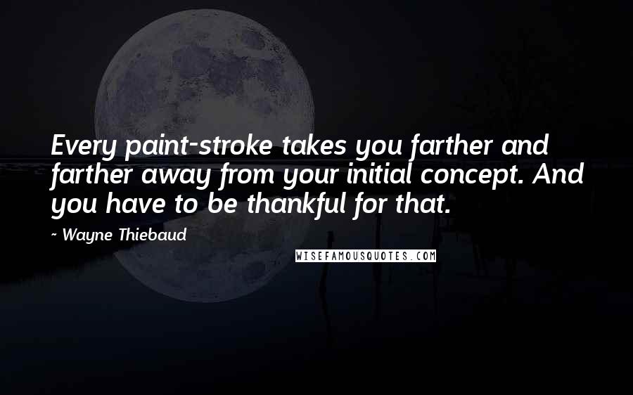 Wayne Thiebaud Quotes: Every paint-stroke takes you farther and farther away from your initial concept. And you have to be thankful for that.