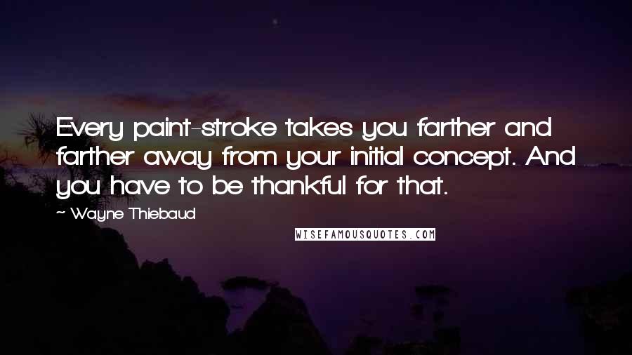 Wayne Thiebaud Quotes: Every paint-stroke takes you farther and farther away from your initial concept. And you have to be thankful for that.