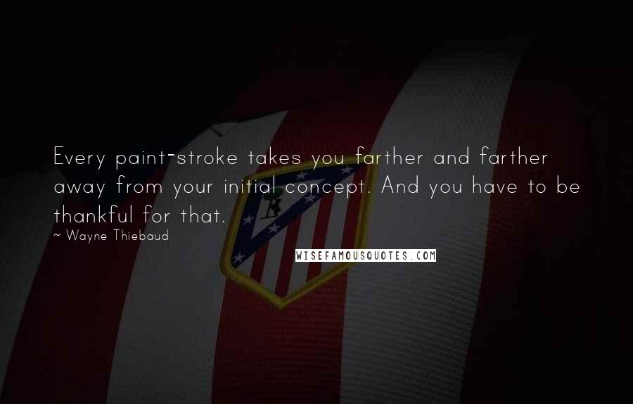 Wayne Thiebaud Quotes: Every paint-stroke takes you farther and farther away from your initial concept. And you have to be thankful for that.