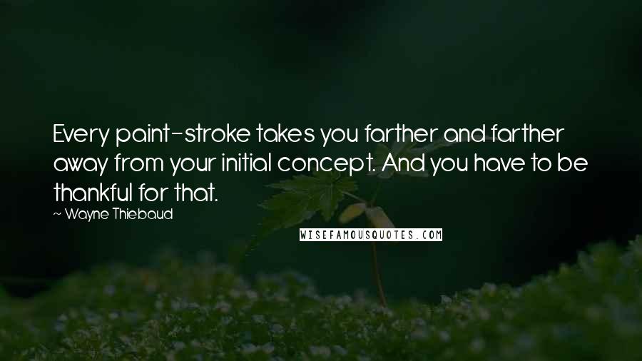 Wayne Thiebaud Quotes: Every paint-stroke takes you farther and farther away from your initial concept. And you have to be thankful for that.