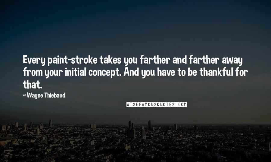 Wayne Thiebaud Quotes: Every paint-stroke takes you farther and farther away from your initial concept. And you have to be thankful for that.