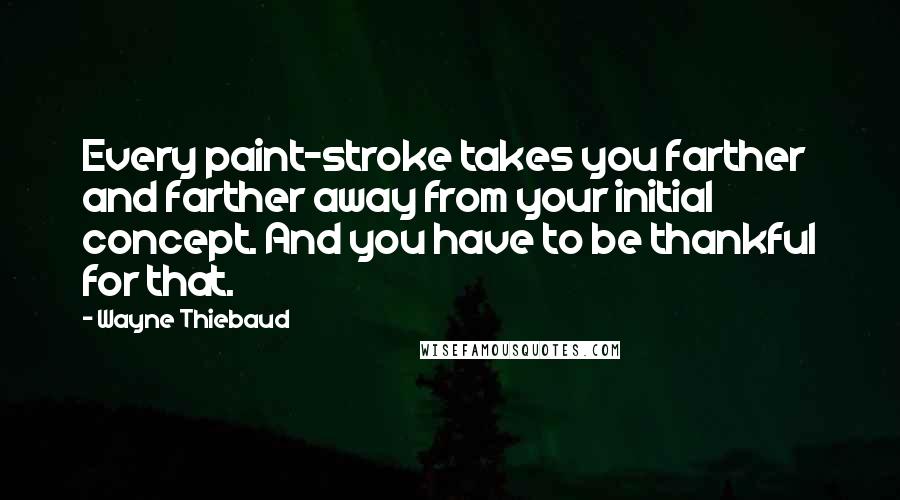 Wayne Thiebaud Quotes: Every paint-stroke takes you farther and farther away from your initial concept. And you have to be thankful for that.