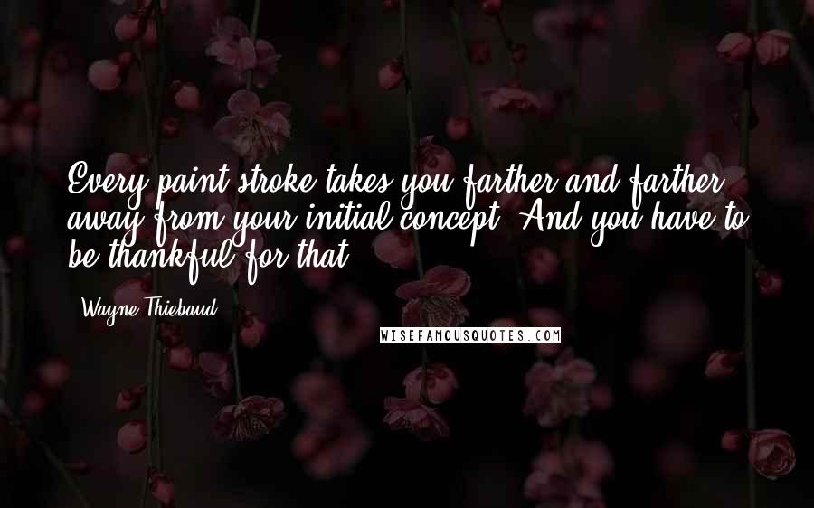 Wayne Thiebaud Quotes: Every paint-stroke takes you farther and farther away from your initial concept. And you have to be thankful for that.