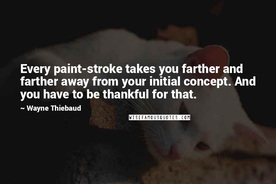 Wayne Thiebaud Quotes: Every paint-stroke takes you farther and farther away from your initial concept. And you have to be thankful for that.