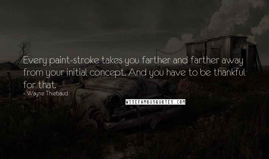 Wayne Thiebaud Quotes: Every paint-stroke takes you farther and farther away from your initial concept. And you have to be thankful for that.