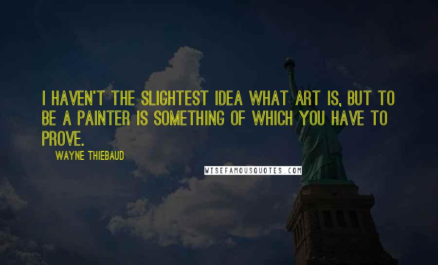 Wayne Thiebaud Quotes: I haven't the slightest idea what art is, but to be a painter is something of which you have to prove.