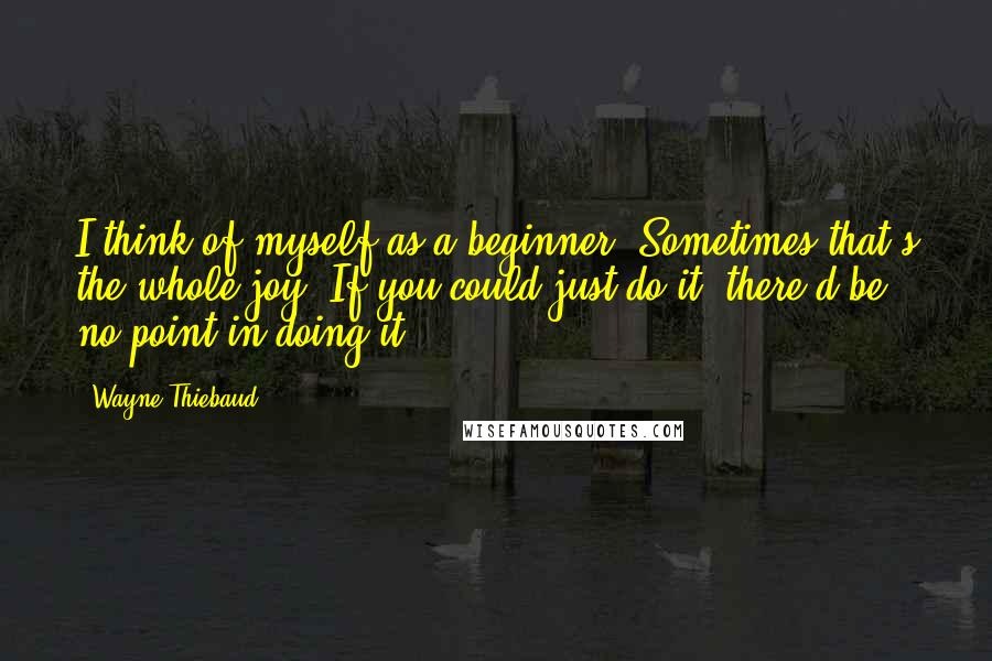 Wayne Thiebaud Quotes: I think of myself as a beginner. Sometimes that's the whole joy. If you could just do it, there'd be no point in doing it.