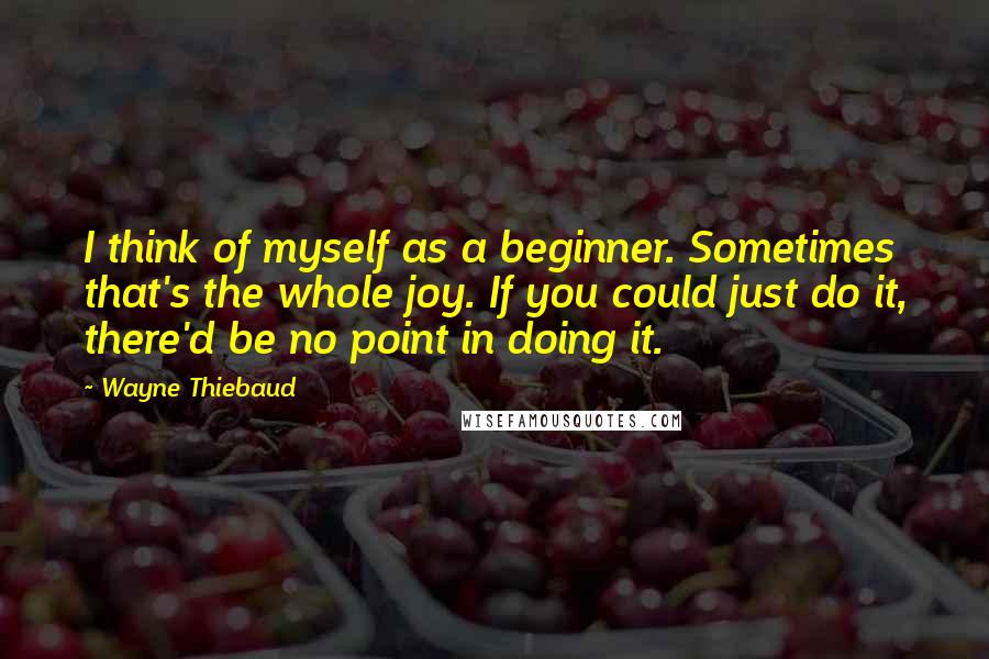 Wayne Thiebaud Quotes: I think of myself as a beginner. Sometimes that's the whole joy. If you could just do it, there'd be no point in doing it.