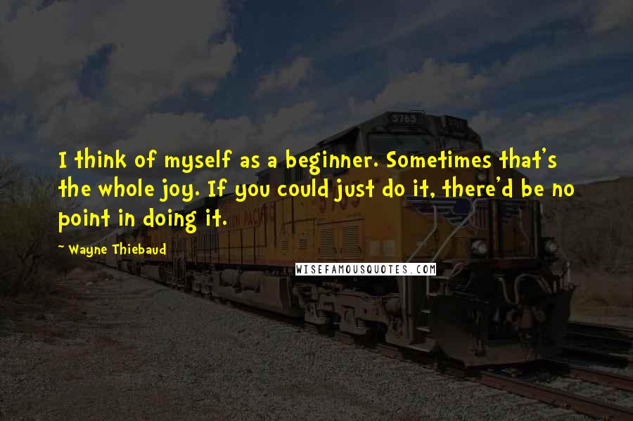 Wayne Thiebaud Quotes: I think of myself as a beginner. Sometimes that's the whole joy. If you could just do it, there'd be no point in doing it.