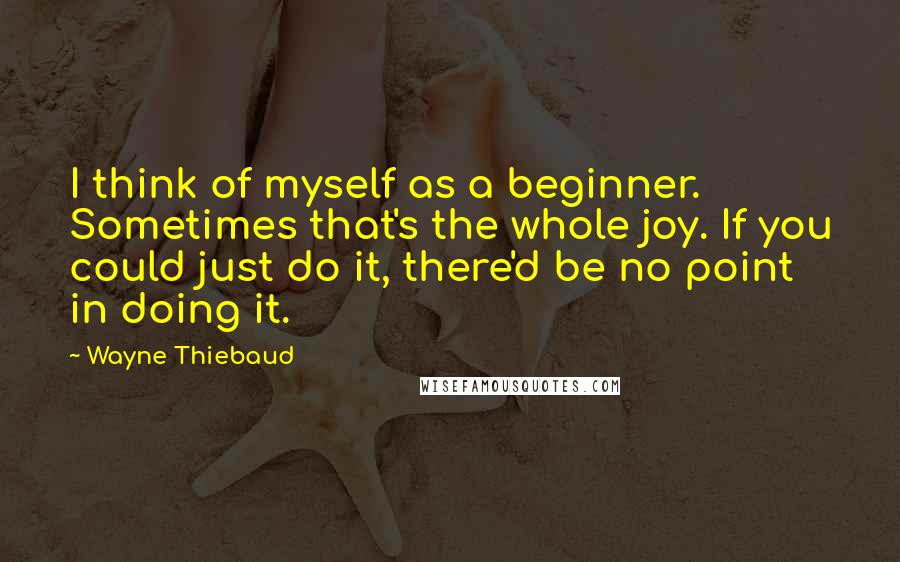 Wayne Thiebaud Quotes: I think of myself as a beginner. Sometimes that's the whole joy. If you could just do it, there'd be no point in doing it.