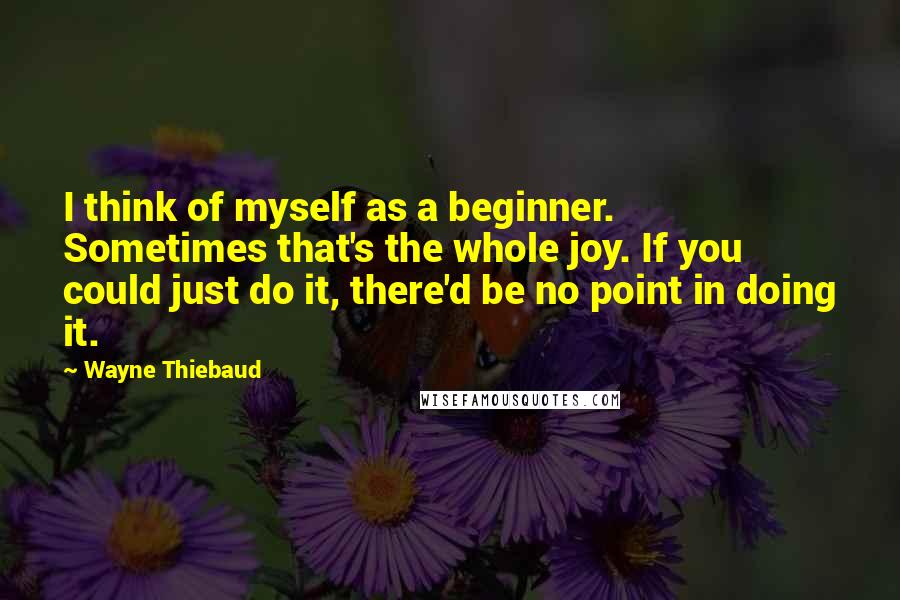 Wayne Thiebaud Quotes: I think of myself as a beginner. Sometimes that's the whole joy. If you could just do it, there'd be no point in doing it.