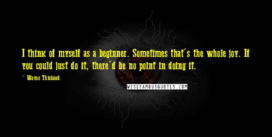 Wayne Thiebaud Quotes: I think of myself as a beginner. Sometimes that's the whole joy. If you could just do it, there'd be no point in doing it.