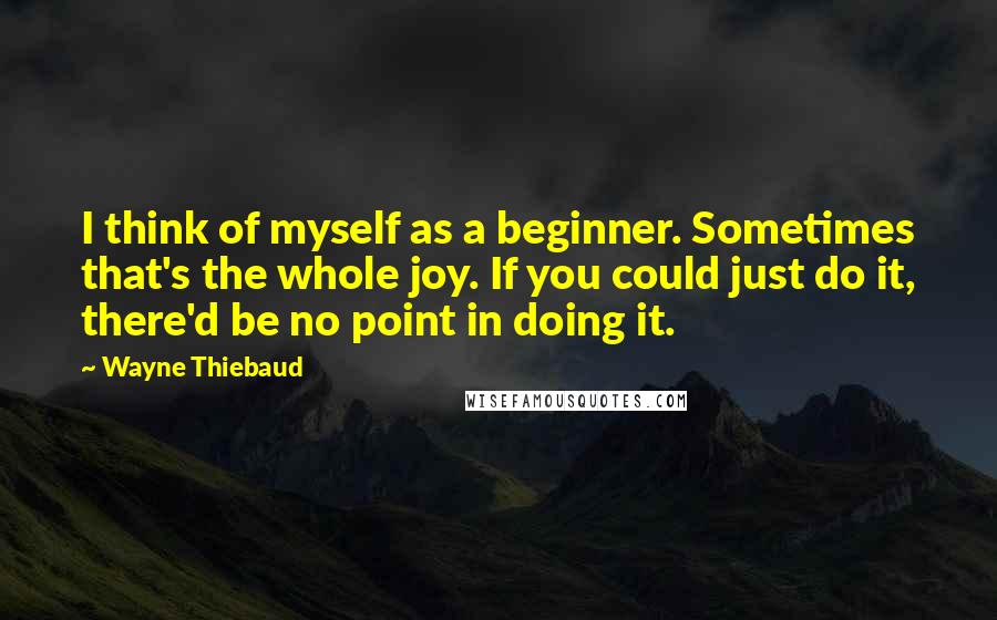 Wayne Thiebaud Quotes: I think of myself as a beginner. Sometimes that's the whole joy. If you could just do it, there'd be no point in doing it.