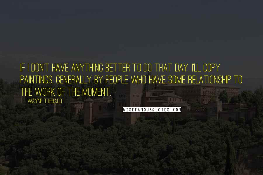 Wayne Thiebaud Quotes: If I don't have anything better to do that day, I'll copy paintings, generally by people who have some relationship to the work of the moment.