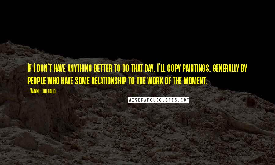 Wayne Thiebaud Quotes: If I don't have anything better to do that day, I'll copy paintings, generally by people who have some relationship to the work of the moment.