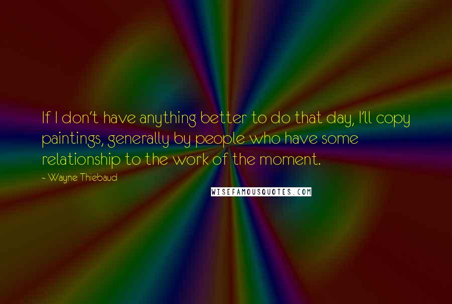 Wayne Thiebaud Quotes: If I don't have anything better to do that day, I'll copy paintings, generally by people who have some relationship to the work of the moment.