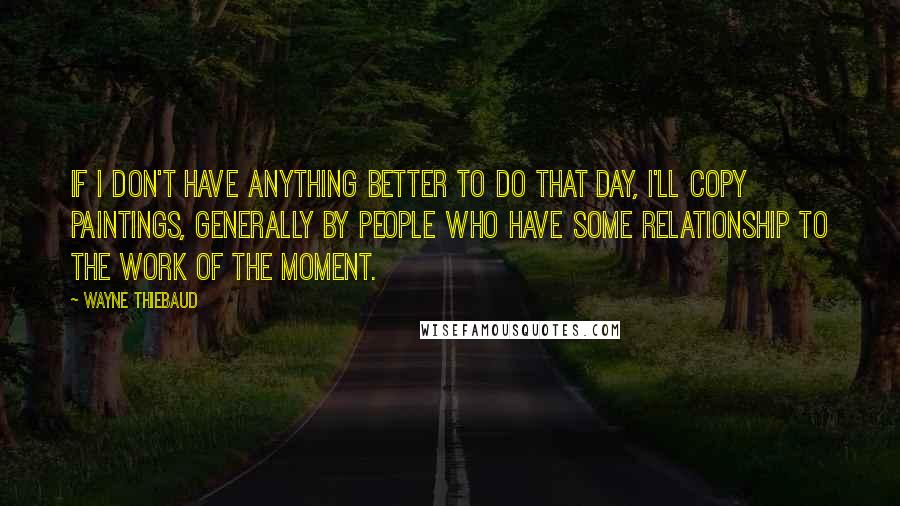 Wayne Thiebaud Quotes: If I don't have anything better to do that day, I'll copy paintings, generally by people who have some relationship to the work of the moment.