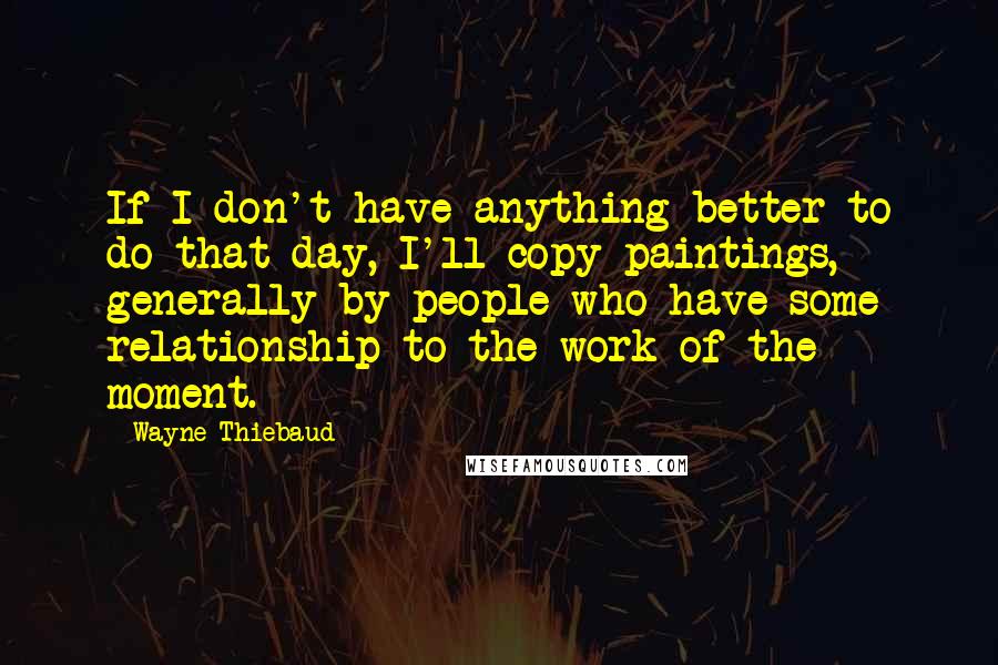 Wayne Thiebaud Quotes: If I don't have anything better to do that day, I'll copy paintings, generally by people who have some relationship to the work of the moment.