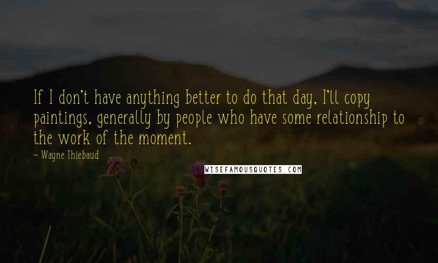 Wayne Thiebaud Quotes: If I don't have anything better to do that day, I'll copy paintings, generally by people who have some relationship to the work of the moment.