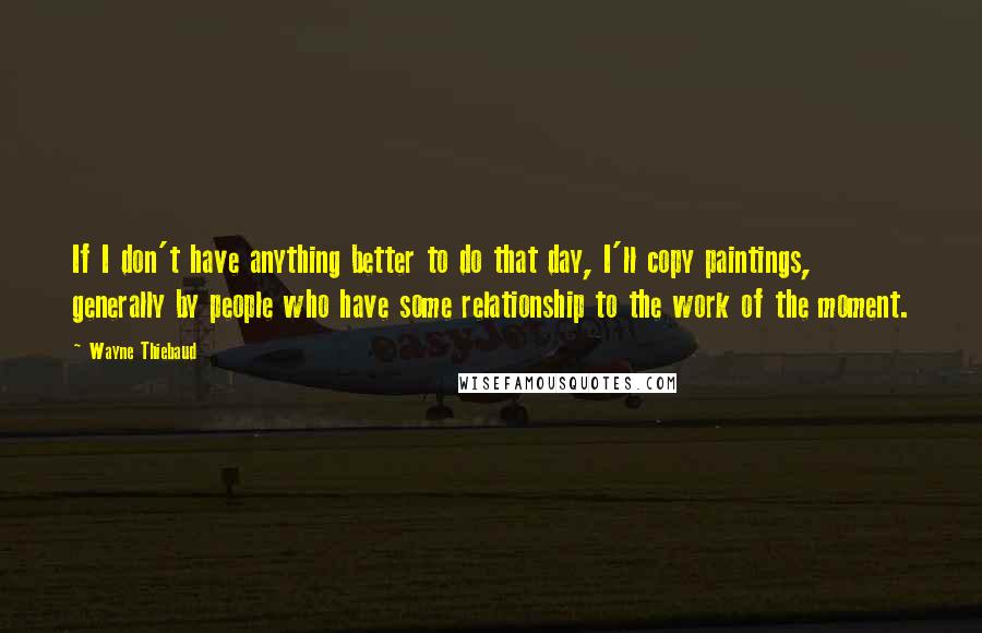 Wayne Thiebaud Quotes: If I don't have anything better to do that day, I'll copy paintings, generally by people who have some relationship to the work of the moment.