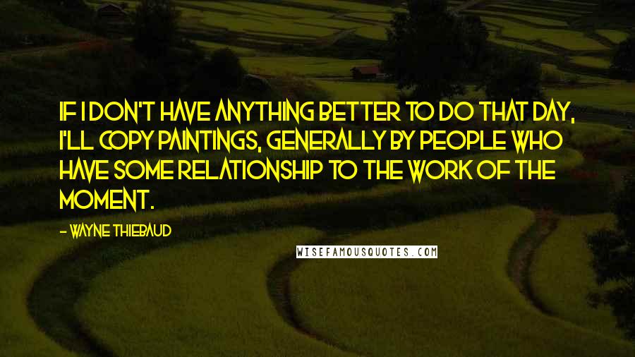 Wayne Thiebaud Quotes: If I don't have anything better to do that day, I'll copy paintings, generally by people who have some relationship to the work of the moment.